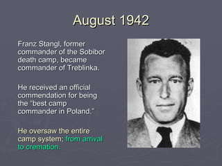 August 1942 Franz Stangl, former commander of the Sobibor death camp, became commander of Treblinka. He received an official commendation for being the “best camp commander in Poland.”  He oversaw the entire camp system;   from arrival to cremation. 