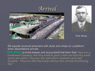 Arrival SS squads received prisoners with clubs and whips on a platform when deportations arrived. Willy Mätzig  [a book-keeper and accountant] told them that  “they were a resettlement transport, that they would be given a bath and that they would receive new clothes. They were also instructed to maintain quiet and discipline.  They were told they would continue their journey the following day.” Willy Mätzig 