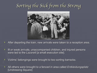 Sorting the Sick from the Strong After departing the train, new arrivals were taken to a reception area. Ill or weak arrivals, unaccompanied children, and injured persons were led to the  Lazarett  [a small execution site]. Victims’ belongings were brought to two sorting barracks. All others were brought to a fenced in area called  Entkleidungsplatz  [Undressing Square] 