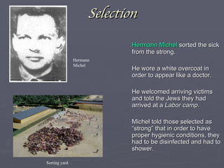 Selection Hermann Michel  sorted the sick from the strong. He wore a white overcoat in order to appear like a doctor. He welcomed arriving victims and told the Jews they had arrived at a  Labor camp . Michel told those selected as “strong” that in order to have proper hygienic conditions, they had to be disinfected and had to shower. Hermann Michel Sorting yard 
