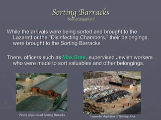 Sorting Barracks  'Sortierungsplatz' While the arrivals were being sorted and brought to the Lazarett or the   “Disinfecting Chambers,” their belongings were brought to the Sorting Barracks. There, officers such as  Max Bree , supervised Jewish workers who were made to sort valuables and other belongings. Laponder depiction of Sorting Area Peters depiction of Sorting Barracks 