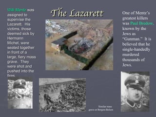 The Lazarett Willi Mentz  was assigned to supervise the Lazarett.  His victims, those deemed sick by Hermann Michel, were seated together in front of a large, fiery mass grave.  They were shot and pushed into the fires. One of Mentz’s greatest killers was  Paul Bredow,  known by the Jews as “Gunman.”  It is believed that he single-handedly murdered thousands of Jews. Similar mass grave at Bergen-Belson  