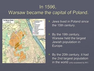 In 1596,  Warsaw became the capital of Poland. Jews lived in Poland since the 15th century. By the 19th century, Warsaw held the largest Jewish population in Europe. By the 20th century, it had the 2nd largest population in the world  (only surpassed by NY) 