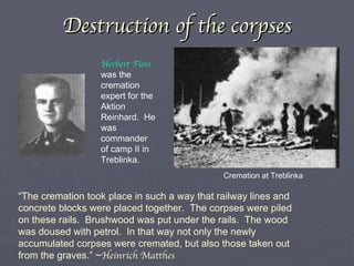 Destruction of the corpses Herbert Floss  was the cremation expert for the Aktion Reinhard.  He was commander of camp II in Treblinka. “ The cremation took place in such a way that railway lines and concrete blocks were placed together.  The corpses were piled on these rails.  Brushwood was put under the rails.  The wood was doused with petrol.  In that way not only the newly accumulated corpses were cremated, but also those taken out from the graves.” ~ Heinrich Matthes Cremation at Treblinka 