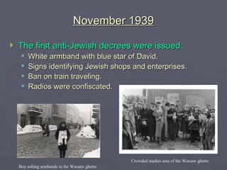 November 1939 The first anti-Jewish decrees were issued. White armband with blue star of David. Signs identifying Jewish shops and enterprises. Ban on train traveling. Radios were confiscated. Boy selling armbands in the Warsaw ghetto Crowded market area of the Warsaw ghetto 