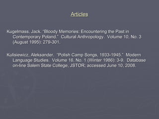 Articles Kugelmass, Jack. “Bloody Memories: Encountering the Past in Contemporary Poland.”  Cultural Anthropology.  Volume 10, No. 3 (August 1995): 279-301. Kulisiewicz, Aleksander.  “Polish Camp Songs, 1933-1945.”  Modern Language Studies.  Volume 16, No. 1 (Winter 1986): 3-9.  Database on-line Salem State College, JSTOR; accessed June 10, 2008. 