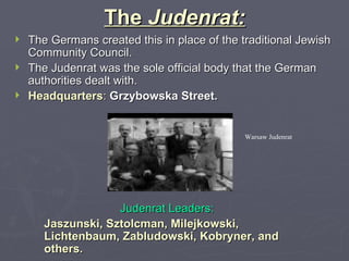 The  Judenrat: The Germans created this in place of the traditional Jewish Community Council. The Judenrat was the sole official body that the German authorities dealt with. Headquarters :   Grzybowska Street. Judenrat Leaders:  Jaszunski, Sztolcman, Milejkowski, Lichtenbaum, Zabludowski, Kobryner, and others. Warsaw Judenrat 