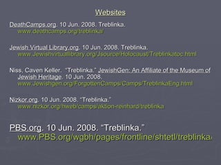 Websites DeathCamps.org . 10 Jun. 2008. Treblinka.  www.deathcamps.org/treblinka/ Jewish Virtual Library.org . 10 Jun. 2008. Treblinka. www.Jewishvirtuallibrary.org/Jsource/Holocaust/Treblinkatoc.html Niss, Caven Keller.  “Treblinka.”  JewishGen: An Affiliate of the Museum of Jewish Heritage . 10 Jun. 2008. www.Jewishgen.org/ForgottenCamps/Camps/TreblinkaEng.html Nizkor.org . 10 Jun. 2008. “Treblinka.”  www.nizkor.org/hweb/camps/aktion-reinhard/treblinka PBS.org . 10 Jun. 2008. “Treblinka.”  www.PBS.org/wgbh/pages/frontline/shtetl/treblinka/ 