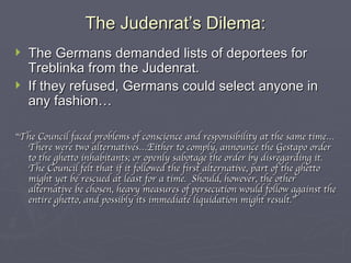 The Judenrat’s Dilema: The Germans demanded lists of deportees for Treblinka from the Judenrat. If they refused, Germans could select anyone in any fashion… “ The Council faced problems of conscience and responsibility at the same time…There were two alternatives…Either to comply, announce the Gestapo order to the ghetto inhabitants; or openly sabotage the order by disregarding it.  The Council felt that if it followed the first alternative, part of the ghetto might yet be rescued at least for a time.  Should, however, the other alternative be chosen, heavy measures of persecution would follow against the entire ghetto, and possibly its immediate liquidation might result.” 