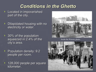 Conditions in the Ghetto Located in impoverished part of the city. Dilapidated housing with no electricity or water. 30% of the population squeezed in 2.4% of the city’s area. Population density: 9.2 people per room. 128,000 people per square kilometer. Inside the Warsaw ghetto 