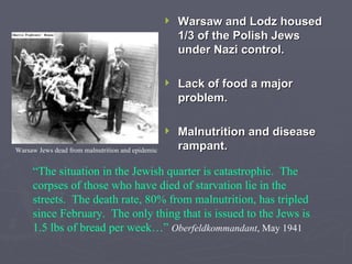 Warsaw and Lodz housed 1/3 of the Polish Jews under Nazi control. Lack of food a major problem. Malnutrition and disease rampant. “ The situation in the Jewish quarter is catastrophic.  The corpses of those who have died of starvation lie in the streets.  The death rate, 80% from malnutrition, has tripled since February.  The only thing that is issued to the Jews is 1.5 lbs of bread per week…”   Oberfeldkommandant , May 1941 Warsaw Jews dead from malnutrition and epidemic 