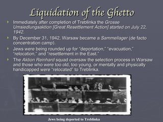 Liquidation of the Ghetto Immediately after completion of Treblinka the  Grosse Umsiedlungsaktion [Great Resettlement Action] started on July 22, 1942. By December 31, 1942, Warsaw became a  Sammellager  (de facto concentration camp). Jews were being rounded up for “deportation,” “evacuation,” “relocation,” and “resettlement in the East.” The  Aktion Reinhard  squad oversaw the selection process in Warsaw and those who were too old, too young, or mentally and physically handicapped were “relocated” to Treblinka. Jews being deported to Treblinka 