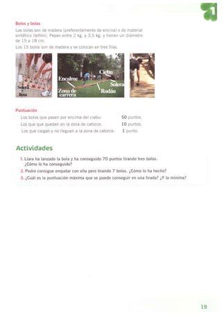 Bolos y bolas
Las bolas son de madera (preferentemente de encina) o de
sintético (teflón). Pesan entre 2 kg. y 3,5 kg. y tienen un
de 15 a 18 cm.
Los 15 bolos son de madera v se colocan en tres filas.
Puntuación
Los bolos que pasen por encima del ciebu:
Los que que queden en la zona de catorce:
Los que caigan y no lleguen a la zona de catorce;
mater¡al
diámetro
50 puntos.
l0 puntos.
I pu nto.
Actividades
'1. Llara ha lanzado la bola y ha conseguido 70 puntos tirando tres bolos.
¿Cómo lo ha conseguido?
2. Pedro consigue empatar con ella pero tirando 7 bolos. ¿Cómo lo ha hecho?
3. ¿Cuál es la puntuación máxima que se puede conseguir en una tirada? ¿Y la mínima?
19
 
