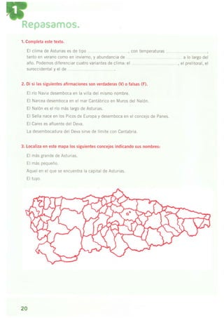 Repasarnos.
1. Completa este texto.
El clima de Asturias es de tioo con tem Deraturas
tanto en verano como en invierno. v abundancia de
año. Podemos diferenciar cuatro variantes de clima: el
suroccidental y el de .... .. .....
2. Di si las siguientes afirmaciones son verdaderas (V) o falsas (F),
El río Navia desemboca en la villa del mismo nombre.
El Narcea desemboca en el mar Cantábrico en Muros del Nalón.
El Nalón es el río más largo de Asturias.
El Sella nace en los Picos de Europa y desemboca en el concejo de Panes.
El Cares es afluente del Deva.
La desembocadura del Deva sirve de límite con Cantabria.
3. Localiza en este mapa los siguientes concejos indicando sus nombres:
El más grande de Asturias.
Fl máq ncnr roñn
Aquel en el que se encuentra la capital de Asturias.
El tuvo.
a lo largo del
el prelitoral, el
20
 
