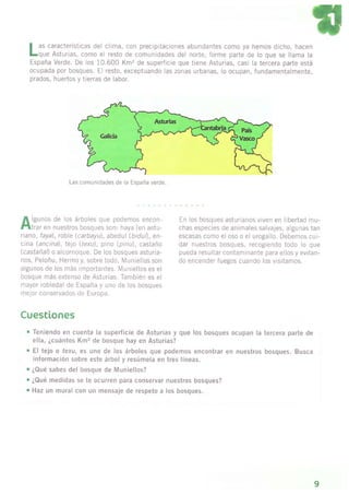 I as características del clima, con precipitaciones abundantes como ya hemos dicho, hacen
l-que Asturias, como el resto de comunidades del norte, forme parte de lo que se llama la
España Verde. De os 10.600 Km2 de superfcie que tiene Asturias, casi a iercera parte está
ocupada por bosques. El resto, exceptuando las zonas urbanas, lo ocupan, fundamentalmente,
prados, huertos y tierras de labor.
Las com!nidades de a España verde.
^
lguros de ,os á'boles que oode^1os encol-
Flt'ar e4 nLe.lros oosques so1: .]aya (et astJ-
riano, faya), rcb)e (carbayu), abedul (biduD, en-
cina lancinal, tejo (texu), pino (plnu), castaño
(castañall o alco.noque. De los bosques asturia-
nos, Peloñu, Hermo y, sobre todo, l4uniellos son
algunos de los más irnportantes. lvlunlellos es el
bosque más extenso de Asturias. También es el
mayor robledal de España y uno de los bosques
melor conservados de Europa.
En los bosaues asturianos viven en libertad mu-
chas especies de animales salvajes, a gunas tan
esc¿sas como el oso o el urogallo. Debemos cur-
dar nuestros bosques, recogiendo todo lo que
pueda resultar contam¡nante para ellos y evitan-
do encender tuegos cuando los visitamos.
Cuestiones
. Ten¡endo en cuenta l¿ superf¡c¡e de Asturias y que los bosques ocupan la tercera parte de
ella, ¿cuántos Km2 de bosque hay en Astur¡as?
¡ El tejo o fexu, es uno de los árboles que podemos encontrar en nuestros bosques. Busca
informac¡ón sobre este árbol y resúmela en tres líneas.
. ¿Qué sabes del bosque de Mun¡ellos?
t ¿Qué med¡das se te ocurren para conservar nuestros bosques?
, Haz un mural con un mensaje de respeto a los bosques.
9
 