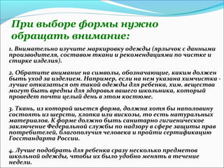 При выборе формы нужно
обращать внимание:
1. Внимательно изучите маркировку одежды (ярлычок с данными
производителя, составом ткани и рекомендациями по чистке и
стирке изделия).
2. Обратите внимание на символы, обозначающие, каким должен
быть уход за изделием. Например, если на нем указана химчистка -
лучше отказаться от такой одежды для ребенка, хим. вещества
могут быть вредны для здоровья вашего школьника, который
проведет почти целый день в этом костюме.
3. Ткань, из которой шьется форма, должна хотя бы наполовину
состоять из шерсти, хлопка или вискозы, то есть натуральных
материалов. К форме должно быть санитарно гигиеническое
заключение Федеральной службы по надзору в сфере защиты прав
потребителей, благополучия человека и пройти сертификацию
Госстандарта России.
4. Лучше подобрать для ребенка сразу несколько предметов
школьной одежды, чтобы их было удобно менять в течение
недели.
 