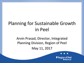 Planning for Sustainable Growth
in Peel
Arvin Prasad, Director, Integrated
Planning Division, Region of Peel
May 11, 2017
 