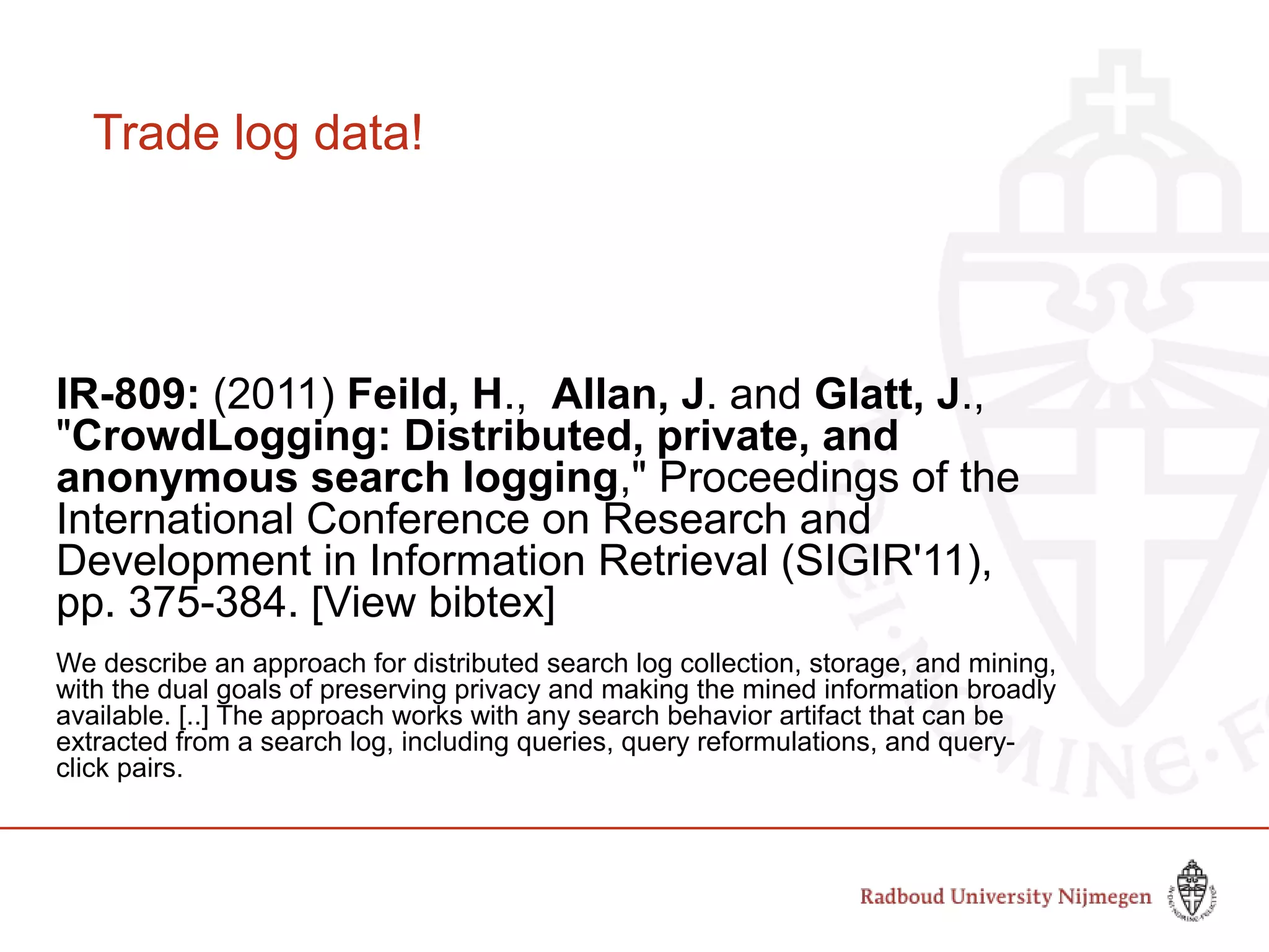 Trade log data!
IR-809: (2011) Feild, H., Allan, J. and Glatt, J.,
"CrowdLogging: Distributed, private, and
anonymous search logging," Proceedings of the
International Conference on Research and
Development in Information Retrieval (SIGIR'11),
pp. 375-384. [View bibtex]
We describe an approach for distributed search log collection, storage, and mining,
with the dual goals of preserving privacy and making the mined information broadly
available. [..] The approach works with any search behavior artifact that can be
extracted from a search log, including queries, query reformulations, and query-
click pairs.
 