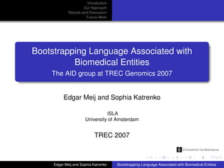 Introduction
                      Our Approach
             Results and Discussion
                       Future Work




Bootstrapping Language Associated with
          Biomedical Entities
    The AID group at TREC Genomics 2007


          Edgar Meij and Sophia Katrenko

                                 ISLA
                       University of Amsterdam


                            TREC 2007



     Edgar Meij and Sophia Katrenko    Bootstrapping Language Associated with Biomedical Entities
 