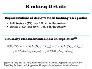 Ranking Details
13
Representations of Reviews when building user profile
• Full Reviews (FR): use full text in the review.
• Nouns in Reviews (NR): nouns in the review.
Similarity Measurement: Linear Interpolation[1]
[1] Peilin Yang and Hui Fang. Opinions Matter: A General Approach to User Profile
Modeling for Contextual Suggestion. To Appear in Information Retrieval Journal.
 