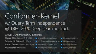 Conformer-Kernel
w/ Query Term Independence
@ TREC 2020 Deep Learning Track
Group: MSAI (Microsoft AI & Friends)
Bhaskar Mitra (Microsoft & UCL) bmitra@microsoft.com @UnderdogGeek
Sebastian Hofstätter (TU Wien) s.hofstaetter@tuwien.ac.at @s_hofstaetter
Hamed Zamani (UMass., Amherst) zamani@cs.umass.edu @HamedZamani
Nick Craswell (Microsoft) nickcr@microsoft.com @nick_craswell
 