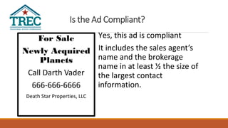 Is the Ad Compliant?
For Sale
Newly Acquired
Planets
Call Darth Vader
666-666-6666
Death Star Properties, LLC
Yes, this ad is compliant
It includes the sales agent’s
name and the brokerage
name in at least ½ the size of
the largest contact
information.
 