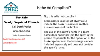 For Sale
Newly Acquired Planets
Call Darth Vader
666-666-6666
Vader Supreme Team
Death Star Properties, LLC
Dark Side Realty
No, this ad is not compliant
Team names in ads must always also
include the broker’s name or another
assumed name of the broker.
The use of the agent’s name in a team
name does not imply that the agent is the
person responsible for the operation of the
brokerage because the brokerage name is
included separately and does not contain
the agent’s name.
Is the Ad Compliant?
 