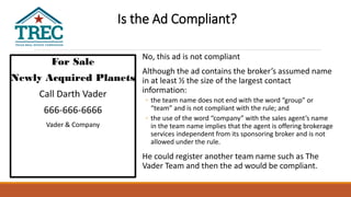 For Sale
Newly Acquired Planets
Call Darth Vader
666-666-6666
Vader & Company
Dark Side Realty
No, this ad is not compliant
Although the ad contains the broker’s assumed name
in at least ½ the size of the largest contact
information:
◦ the team name does not end with the word “group” or
“team” and is not compliant with the rule; and
◦ the use of the word “company” with the sales agent’s name
in the team name implies that the agent is offering brokerage
services independent from its sponsoring broker and is not
allowed under the rule.
He could register another team name such as The
Vader Team and then the ad would be compliant.
Is the Ad Compliant?
 