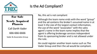 For Sale
Newly Acquired
Planets
Call Darth Vader
666-666-6666
Vader & Associates Group
Dark Side Realty
No, this ad is not compliant
Although the team name ends with the word “group”
and the ad contains the broker’s assumed name in at
least ½ the size of the largest contact information,
the use of the word “associates” with the sales
agent’s name in the team name implies that the
agent is offering brokerage services independent
from its sponsoring broker and is not allowed under
the rule.
He could register another team name such as The
Vader Group and then the ad would be compliant.
Is the Ad Compliant?
 