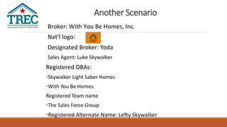 Another Scenario
Broker: With You Be Homes, Inc.
Nat’l logo:
Designated Broker: Yoda
Sales Agent: Luke Skywalker
Registered DBAs:
•Skywalker Light Saber Homes
•With You Be Homes
Registered Team name
•The Sales Force Group
•Registered Alternate Name: Lefty Skywalker
Y
 