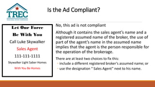 Let Our Force
Be With You
Call Luke Skywalker
Sales Agent
111-111-1111
Skywalker Light Saber Homes
With You Be Homes
No, this ad is not compliant
Although it contains the sales agent’s name and a
registered assumed name of the broker, the use of
part of the agent’s name in the assumed name
implies that the agent is the person responsible for
the operation of the brokerage.
There are at least two choices to fix this:
◦ include a different registered broker’s assumed name; or
◦ use the designation “ Sales Agent” next to his name.
Is the Ad Compliant?
 
