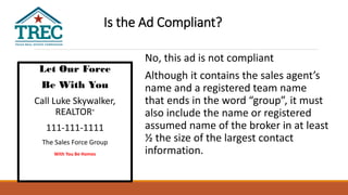 Let Our Force
Be With You
Call Luke Skywalker,
REALTOR®
111-111-1111
The Sales Force Group
With You Be Homes
No, this ad is not compliant
Although it contains the sales agent’s
name and a registered team name
that ends in the word “group”, it must
also include the name or registered
assumed name of the broker in at least
½ the size of the largest contact
information.
Is the Ad Compliant?
 