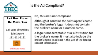 Let Our Force
Be With You
Call Luke Skywalker,
Sales Agent
111-111-1111
With You Be Homes
No, this ad is not compliant
Although it contains the sales agent’s name
and the broker’s logo, it does not contain
the broker’s name or assumed name.
A logo is not acceptable as a substitution for
the broker’s name. It must also include the
broker’s name in at least ½ the size of the largest
contact information.Y
Is the Ad Compliant?
 