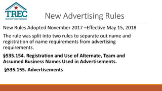 New Advertising Rules
New Rules Adopted November 2017 –Effective May 15, 2018
The rule was split into two rules to separate out name and
registration of name requirements from advertising
requirements.
§535.154. Registration and Use of Alternate, Team and
Assumed Business Names Used in Advertisements.
§535.155. Advertisements
 