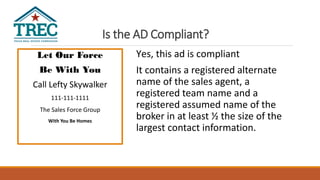 Is the AD Compliant?
Let Our Force
Be With You
Call Lefty Skywalker
111-111-1111
The Sales Force Group
With You Be Homes
Yes, this ad is compliant
It contains a registered alternate
name of the sales agent, a
registered team name and a
registered assumed name of the
broker in at least ½ the size of the
largest contact information.
 