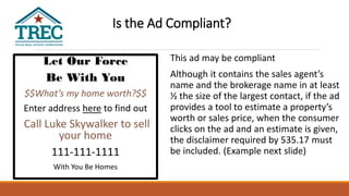 Let Our Force
Be With You
$$What’s my home worth?$$
Enter address here to find out
Call Luke Skywalker to sell
your home
111-111-1111
With You Be Homes
This ad may be compliant
Although it contains the sales agent’s
name and the brokerage name in at least
½ the size of the largest contact, if the ad
provides a tool to estimate a property’s
worth or sales price, when the consumer
clicks on the ad and an estimate is given,
the disclaimer required by 535.17 must
be included. (Example next slide)
Is the Ad Compliant?
 