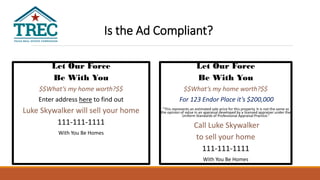 Let Our Force
Be With You
$$What’s my home worth?$$
Enter address here to find out
Luke Skywalker will sell your home
111-111-1111
With You Be Homes
Let Our Force
Be With You
$$What’s my home worth?$$
For 123 Endor Place it’s $200,000
“This represents an estimated sale price for this property. It is not the same as
the opinion of value in an appraisal developed by a licensed appraiser under the
Uniform Standards of Professional Appraisal Practice.”
Call Luke Skywalker
to sell your home
111-111-1111
With You Be Homes
Is the Ad Compliant?
 
