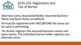 §535.154. Registration and
Use of Names
Alternate name, Associated Broker, Assumed Business
Name and Team Name are defined.
All must be registered with TRECBEFORE the name can
be used in advertising.
The Broker registers the assumed business names and
team names. The individual license holder registers any
alternate name.
 
