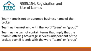 §535.154. Registration and
Use of Names
Teamname is not an assumed business name of the
broker
Team namemust end with the word “team” or “group”
Team name cannot contain terms that imply that the
team is offering brokerage services independent of the
broker, even if it ends with the word “team” or “group”
 