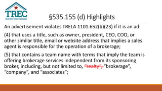 §535.155 (d) Highlights
An advertisement violates TRELA 1101.652(b)(23) if it is an ad:
(4) that uses a title, such as owner, president, CEO, COO, or
other similar title, email or website address that implies a sales
agent is responsible for the operation of a brokerage;
(5) that contains a team name with terms that imply the team is
offering brokerage services independent from its sponsoring
broker, including, but not limited to, “realty”, “brokerage”,
“company”, and “associates”;
 