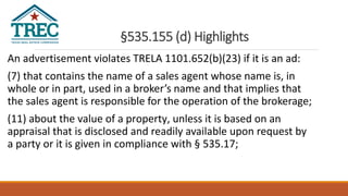 §535.155 (d) Highlights
An advertisement violates TRELA 1101.652(b)(23) if it is an ad:
(7) that contains the name of a sales agent whose name is, in
whole or in part, used in a broker’s name and that implies that
the sales agent is responsible for the operation of the brokerage;
(11) about the value of a property, unless it is based on an
appraisal that is disclosed and readily available upon request by
a party or it is given in compliance with § 535.17;
 