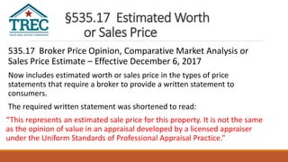 §535.17 Estimated Worth
or Sales Price
535.17 Broker Price Opinion, Comparative Market Analysis or
Sales Price Estimate – Effective December 6, 2017
Now includes estimated worth or sales price in the types of price
statements that require a broker to provide a written statement to
consumers.
The required written statement was shortened to read:
“This represents an estimated sale price for this property. It is not the same
as the opinion of value in an appraisal developed by a licensed appraiser
under the Uniform Standards of Professional Appraisal Practice.”
 