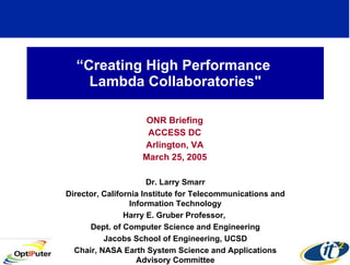 “ Creating High Performance  Lambda Collaboratories&quot; ONR Briefing ACCESS DC Arlington, VA March 25, 2005 Dr. Larry Smarr Director, California Institute for Telecommunications and Information Technology Harry E. Gruber Professor,  Dept. of Computer Science and Engineering Jacobs School of Engineering, UCSD Chair, NASA Earth System Science and Applications Advisory Committee 
