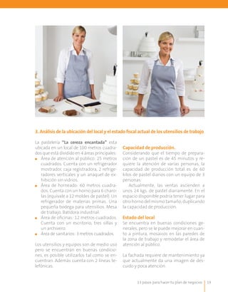3. Análisis de la ubicación del local y el estado fiscal actual de los utensilios de trabajo

La pastelería “La cereza encantada” esta
ubicada en un local de 100 metros cuadra-       Capacidad de producción.
dos que está dividido en 4 áreas principales:   Considerando que el tiempo de prepara-
■■ Área de atención al público: 25 metros       ción de un pastel es de 45 minutos y re-
   cuadrados. Cuenta con un refrigerador        quiere la atención de varias personas, la
   mostrador, caja registradora, 2 refrige-     capacidad de producción total es de 60
   radores verticales y un anaquel de ex-       kilos de pastel diarios con un equipo de 3
   hibición sin vidrios.                        personas.
■■ Área de horneado: 60 metros cuadra-              Actualmente, las ventas ascienden a
   dos. Cuenta con un horno para 6 charo-       unos 24 kgs. de pastel diariamente. En el
   las (equivale a 12 moldes de pastel). Un     espacio disponible podría tener lugar para
   refrigerador de materias primas. Una         otro horno del mismo tamaño, duplicando
   pequeña bodega para utensilios. Mesa         la capacidad de producción.
   de trabajo. Batidora industrial.
■■ Área de oficinas: 12 metros cuadrados.       Estado del local
   Cuenta con un escritorio, tres sillas y      Se encuentra en buenas condiciones ge-
   un archivero.                                nerales, pero se le puede mejorar en cuan-
■■ Área de sanitarios: 3 metros cuadrados.      to a pintura, mosaicos en las paredes de
                                                la zona de trabajo y remodelar el área de
Los utensilios y equipos son de medio uso       atención al público.
pero se encuentran en buenas condicio-
nes, es posible utilizarlos tal como se en-     La fachada requiere de mantenimiento ya
cuentran. Además cuenta con 2 líneas te-        que actualmente da una imagen de des-
lefónicas.                                      cuido y poca atención.


                                                       13 pasos para hacer tu plan de negocios   19
 