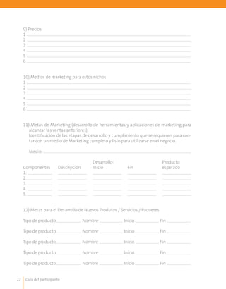 9) Precios
     1
     2
     3
     4
     5
     6


     10) Medios de marketing para estos nichos
     1
     2
     3
     4
     5
     6


     11) Metas de Marketing (desarrollo de herramientas y aplicaciones de marketing para
        alcanzar las ventas anteriores):
        Identificación de las etapas de desarrollo y cumplimiento que se requieren para con-
        tar con un medio de Marketing completo y listo para utilizarse en el negocio.

        Medio:

                                          Desarrollo:                          Producto
     Componentes         Descripción      Inicio           Fin                 esperado
     1.
     2.
     3.
     4.
     5.


     12) Metas para el Desarrollo de Nuevos Produtos / Servicios / Paquetes:

     Tipo de producto                  Nombre            Inicio            Fin

     Tipo de producto                  Nombre            Inicio            Fin

     Tipo de producto                  Nombre            Inicio            Fin

     Tipo de producto                  Nombre            Inicio            Fin

     Tipo de producto                  Nombre            Inicio            Fin


22    Guía del participante
 