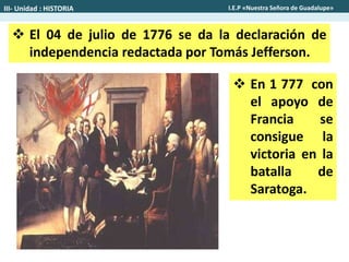  El 04 de julio de 1776 se da la declaración de
independencia redactada por Tomás Jefferson.
 En 1 777 con
el apoyo de
Francia se
consigue la
victoria en la
batalla de
Saratoga.
III- Unidad : HISTORIA I.E.P «Nuestra Señora de Guadalupe»
 