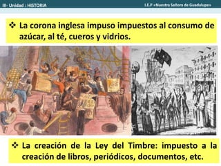  La corona inglesa impuso impuestos al consumo de
azúcar, al té, cueros y vidrios.
 La creación de la Ley del Timbre: impuesto a la
creación de libros, periódicos, documentos, etc.
III- Unidad : HISTORIA I.E.P «Nuestra Señora de Guadalupe»
 
