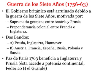 Guerra de los Siete Años (1756-63)
• El Gobierno británico está arruinado debido a
la guerra de los Siete Años, motivada por:
– Supremacía germana entre Austria y Prusia
– Preponderancia colonial entre Francia e
Inglaterra.
• Dos Bandos:
– A) Prusia, Inglaterra, Hannover
– B) Austria, Francia, España, Rusia, Polonia y
Suecia
• Paz de París 1763 beneficia a Inglaterra y
Prusia (ésta accede a potencia continental,
Federico II el Grande)
 