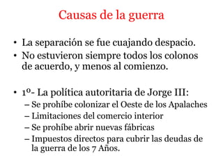 Causas de la guerra
• La separación se fue cuajando despacio.
• No estuvieron siempre todos los colonos
de acuerdo, y menos al comienzo.
• 1º- La política autoritaria de Jorge III:
– Se prohíbe colonizar el Oeste de los Apalaches
– Limitaciones del comercio interior
– Se prohíbe abrir nuevas fábricas
– Impuestos directos para cubrir las deudas de
la guerra de los 7 Años.
 