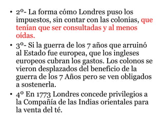 • 2º- La forma cómo Londres puso los
impuestos, sin contar con las colonias, que
tenían que ser consultadas y al menos
oídas.
• 3º- Si la guerra de los 7 años que arruinó
al Estado fue europea, que los ingleses
europeos cubran los gastos. Los colonos se
vieron desplazados del beneficio de la
guerra de los 7 Años pero se ven obligados
a sostenerla.
• 4º En 1773 Londres concede privilegios a
la Compañía de las Indias orientales para
la venta del té.
 